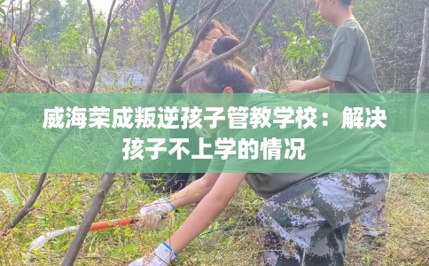 威海荣成叛逆孩子管教学校:解决孩子不上学的情况 威海荣成叛逆孩子管教学校:解决孩子不上学的情况