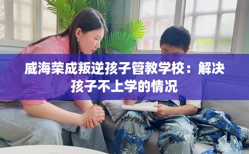 威海荣成叛逆孩子管教学校:解决孩子不上学的情况 威海荣成叛逆孩子管教学校:解决孩子不上学的情况