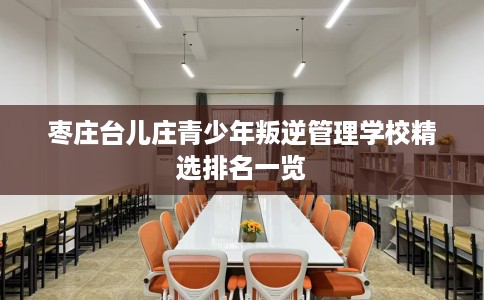 枣庄台儿庄青少年叛逆管理学校精选排名一览