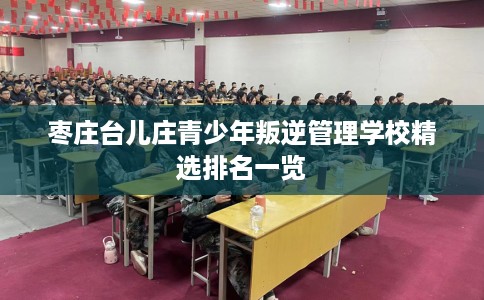 枣庄台儿庄青少年叛逆管理学校精选排名一览