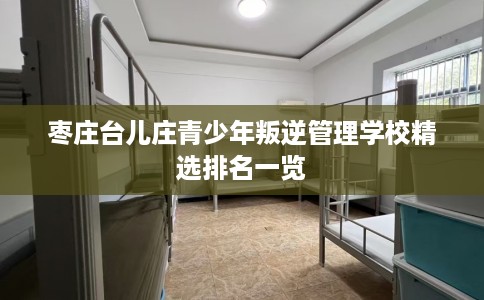 枣庄台儿庄青少年叛逆管理学校精选排名一览