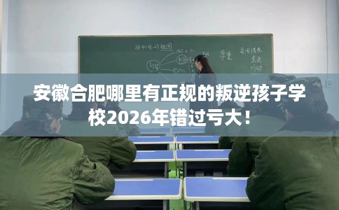 安徽合肥哪里有正规的叛逆孩子学校2026年错过亏大！