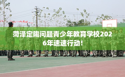 菏泽定陶问题青少年教育学校2026年速速行动! 菏泽定陶问题青少年教育学校2026年速速行动!