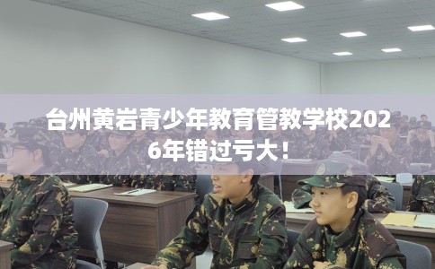 台州黄岩青少年教育管教学校2026年错过亏大! 台州黄岩青少年教育管教学校2026年错过亏大!