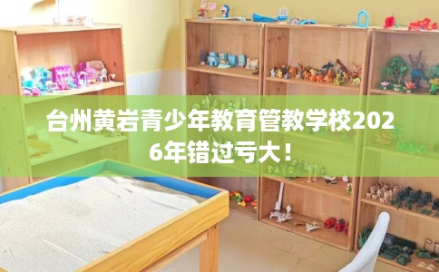 台州黄岩青少年教育管教学校2026年错过亏大! 台州黄岩青少年教育管教学校2026年错过亏大!