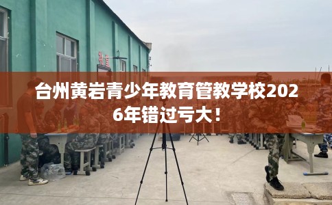 台州黄岩青少年教育管教学校2026年错过亏大! 台州黄岩青少年教育管教学校2026年错过亏大!