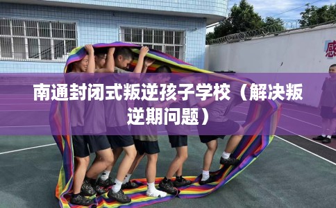 南通封闭式叛逆孩子学校(解决叛逆期问题) 南通封闭式叛逆孩子学校(解决叛逆期问题)