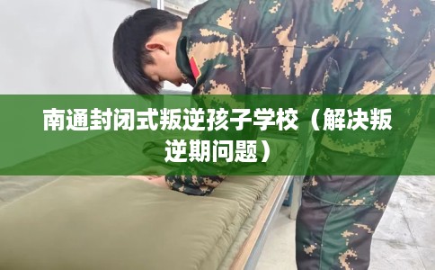 南通封闭式叛逆孩子学校(解决叛逆期问题) 南通封闭式叛逆孩子学校(解决叛逆期问题)