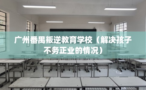 广州番禺叛逆教育学校(解决孩子不务正业的情况) 广州番禺叛逆教育学校(解决孩子不务正业的情况)