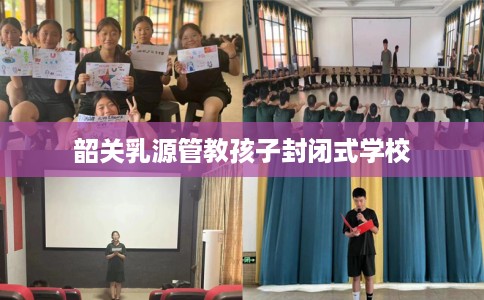 韶关乳源管教孩子封闭式学校 韶关乳源管教孩子封闭式学校