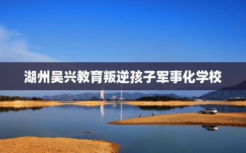 湖州吴兴教育叛逆孩子军事化学校 湖州吴兴教育叛逆孩子军事化学校