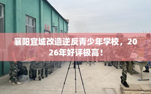 襄阳宜城改造逆反青少年学校,2026年好评极高! 襄阳宜城改造逆反青少年学校,2026年好评极高!