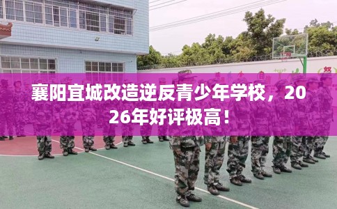 襄阳宜城改造逆反青少年学校,2026年好评极高! 襄阳宜城改造逆反青少年学校,2026年好评极高!