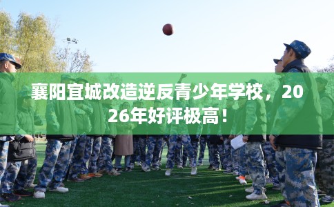 襄阳宜城改造逆反青少年学校,2026年好评极高! 襄阳宜城改造逆反青少年学校,2026年好评极高!