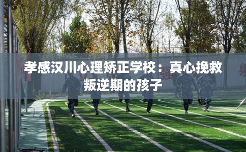 孝感汉川心理矫正学校：真心挽救叛逆期的孩子