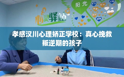 孝感汉川心理矫正学校：真心挽救叛逆期的孩子