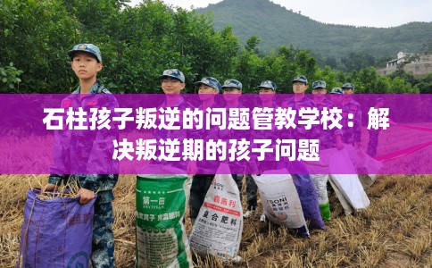 石柱孩子叛逆的问题管教学校：解决叛逆期的孩子问题