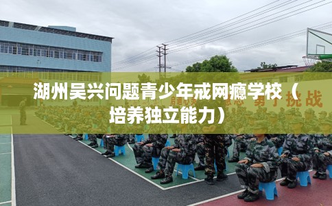 湖州吴兴问题青少年戒网瘾学校(培养独立能力) 湖州吴兴问题青少年戒网瘾学校(培养独立能力)