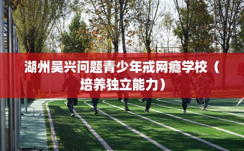 湖州吴兴问题青少年戒网瘾学校(培养独立能力) 湖州吴兴问题青少年戒网瘾学校(培养独立能力)