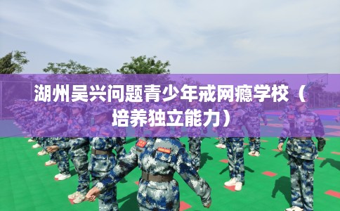 湖州吴兴问题青少年戒网瘾学校(培养独立能力) 湖州吴兴问题青少年戒网瘾学校(培养独立能力)