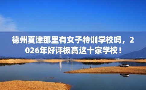 德州夏津那里有女子特训学校吗，2026年好评极高这十家学校！