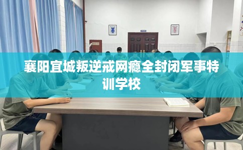 襄阳宜城叛逆戒网瘾全封闭军事特训学校