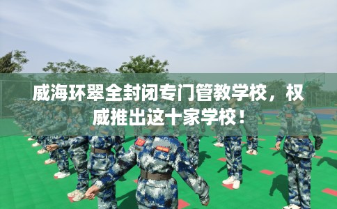 威海环翠全封闭专门管教学校，权威推出这十家学校！