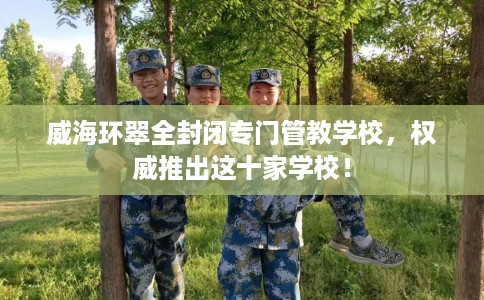 威海环翠全封闭专门管教学校，权威推出这十家学校！