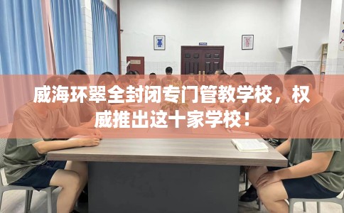 威海环翠全封闭专门管教学校，权威推出这十家学校！