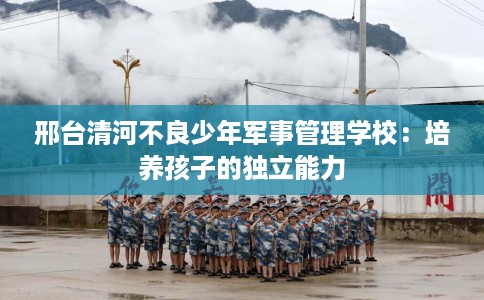 邢台清河不良少年军事管理学校:培养孩子的独立能力 邢台清河不良少年军事管理学校:培养孩子的独立能力