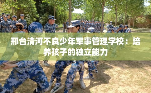 邢台清河不良少年军事管理学校:培养孩子的独立能力 邢台清河不良少年军事管理学校:培养孩子的独立能力