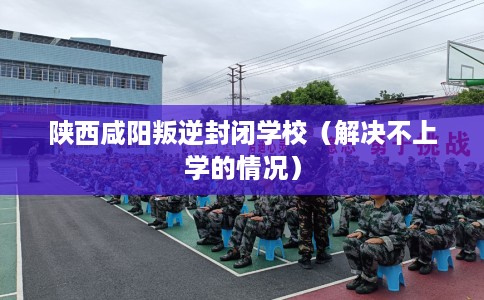 陕西咸阳叛逆封闭学校(解决不上学的情况) 陕西咸阳叛逆封闭学校(解决不上学的情况)