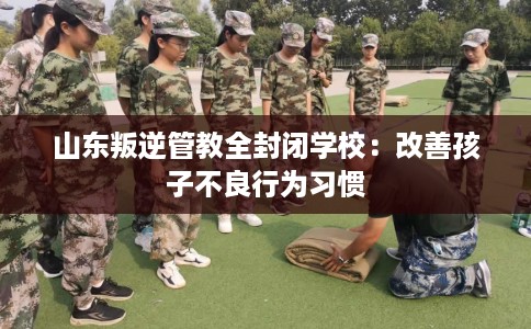 山东叛逆管教全封闭学校：改善孩子不良行为习惯