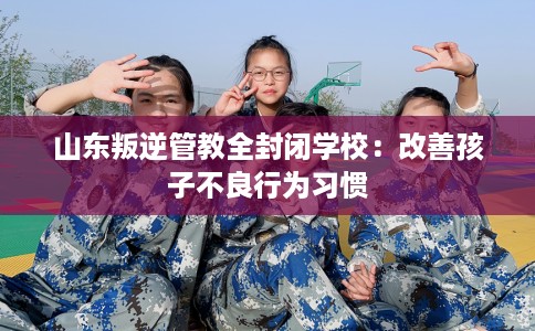 山东叛逆管教全封闭学校：改善孩子不良行为习惯