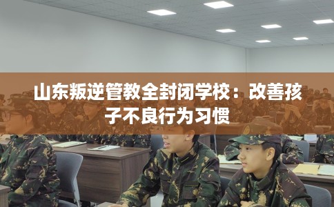 山东叛逆管教全封闭学校：改善孩子不良行为习惯