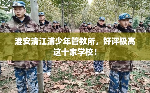 淮安清江浦少年管教所,好评极高这十家学校! 淮安清江浦少年管教所,好评极高这十家学校!