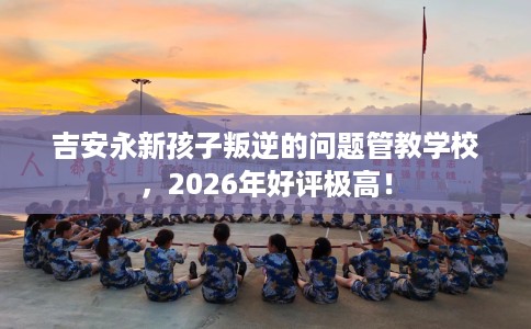 吉安永新孩子叛逆的问题管教学校,2026年好评极高! 吉安永新孩子叛逆的问题管教学校,2026年好评极高!