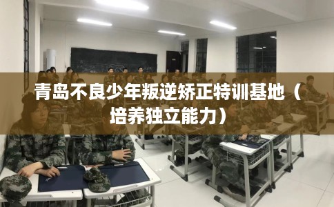 青岛不良少年叛逆矫正特训基地(培养独立能力) 青岛不良少年叛逆矫正特训基地(培养独立能力)