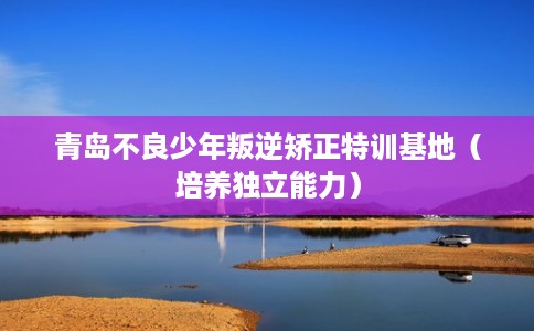 青岛不良少年叛逆矫正特训基地(培养独立能力) 青岛不良少年叛逆矫正特训基地(培养独立能力)