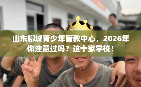 山东聊城青少年管教中心,2026年你注意过吗?这十家学校! 山东聊城青少年管教中心,2026年你注意过吗?这十家学校!
