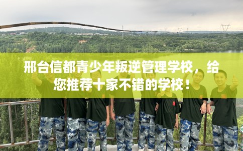邢台信都青少年叛逆管理学校,给您推荐十家不错的学校! 邢台信都青少年叛逆管理学校,给您推荐十家不错的学校!