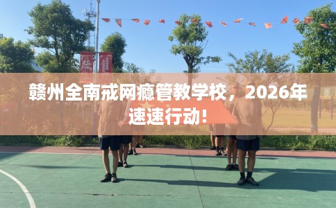 赣州全南戒网瘾管教学校,2026年速速行动! 赣州全南戒网瘾管教学校,2026年速速行动!