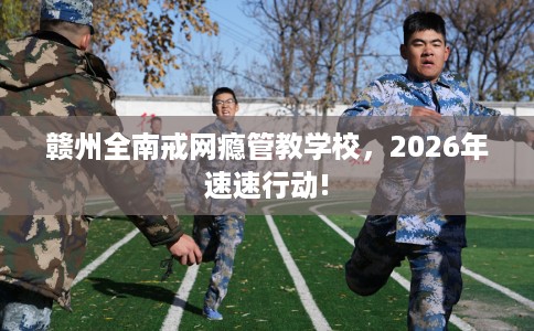 赣州全南戒网瘾管教学校,2026年速速行动! 赣州全南戒网瘾管教学校,2026年速速行动!