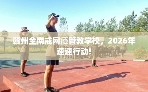 赣州全南戒网瘾管教学校,2026年速速行动! 赣州全南戒网瘾管教学校,2026年速速行动!