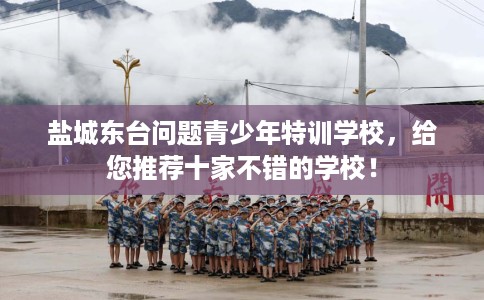 盐城东台问题青少年特训学校，给您推荐十家不错的学校！
