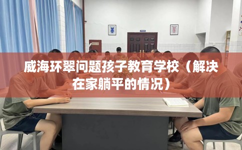 威海环翠问题孩子教育学校（解决在家躺平的情况）