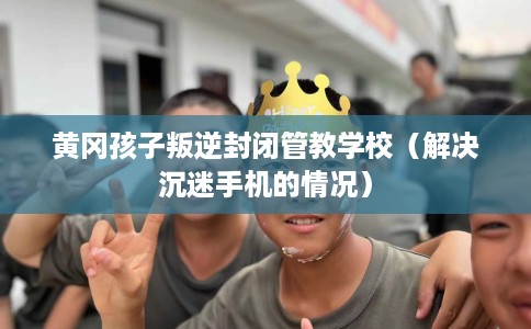 黄冈孩子叛逆封闭管教学校(解决沉迷手机的情况) 黄冈孩子叛逆封闭管教学校(解决沉迷手机的情况)