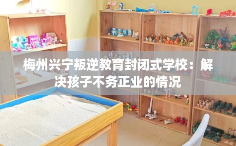 梅州兴宁叛逆教育封闭式学校:解决孩子不务正业的情况 梅州兴宁叛逆教育封闭式学校:解决孩子不务正业的情况