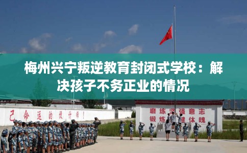 梅州兴宁叛逆教育封闭式学校:解决孩子不务正业的情况 梅州兴宁叛逆教育封闭式学校:解决孩子不务正业的情况