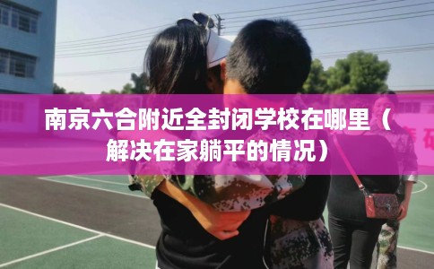 南京六合附近全封闭学校在哪里（解决在家躺平的情况）